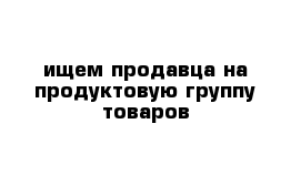 ищем продавца на продуктовую группу товаров